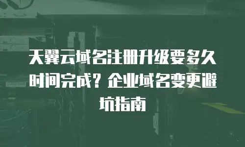 天翼云域名注册升级要多久时间完成？企业域名变更避坑指南