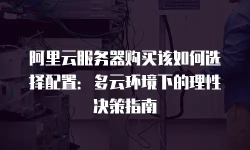 阿里云服务器购买该如何选择配置：多云环境下的理性决策指南