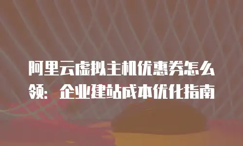 阿里云虚拟主机优惠券怎么领：企业建站成本优化指南