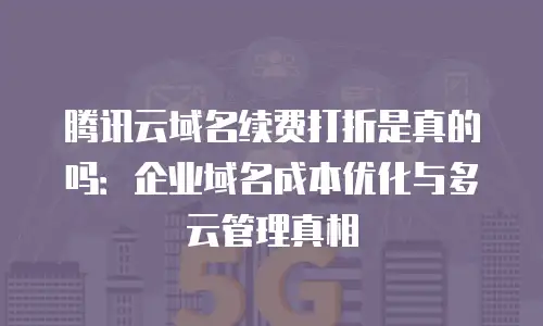 腾讯云域名续费打折是真的吗：企业域名成本优化与多云管理真相