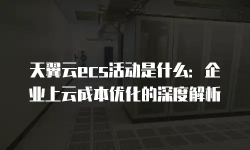 天翼云ecs活动是什么：企业上云成本优化的深度解析