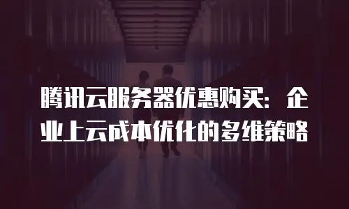 腾讯云服务器优惠购买：企业上云成本优化的多维策略