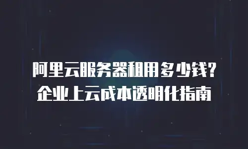阿里云服务器租用多少钱？企业上云成本透明化指南