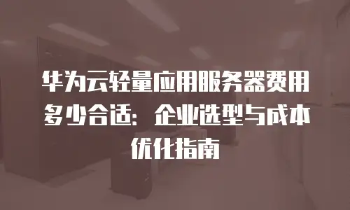 华为云轻量应用服务器费用多少合适：企业选型与成本优化指南