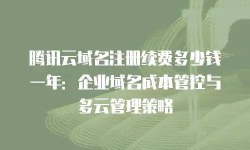 腾讯云域名注册续费多少钱一年：企业域名成本管控与多云管理策略