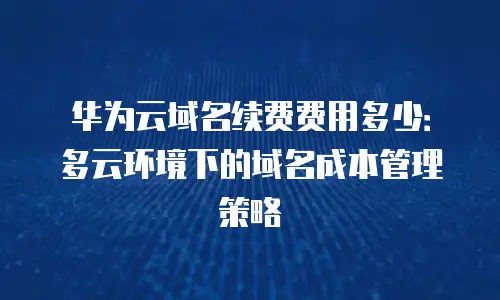 华为云域名续费费用多少：多云环境下的域名成本管理策略