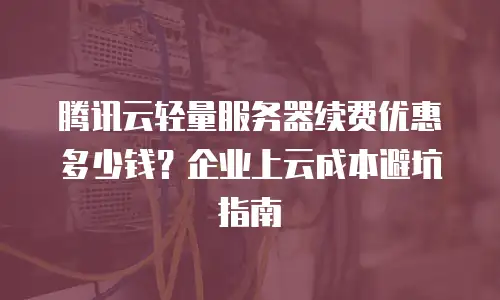 腾讯云轻量服务器续费优惠多少钱？企业上云成本避坑指南