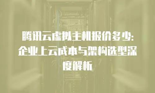 腾讯云虚拟主机报价多少：企业上云成本与架构选型深度解析