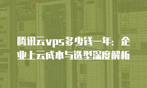腾讯云vps多少钱一年：企业上云成本与选型深度解析