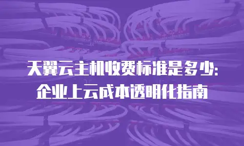 天翼云主机收费标准是多少：企业上云成本透明化指南