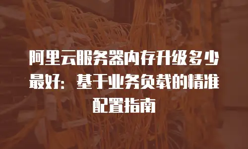 阿里云服务器内存升级多少最好：基于业务负载的精准配置指南
