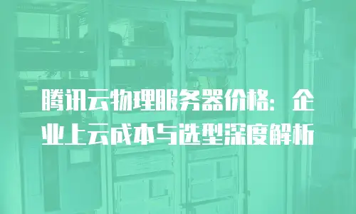 腾讯云物理服务器价格：企业上云成本与选型深度解析