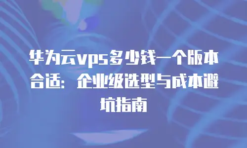 华为云vps多少钱一个版本合适：企业级选型与成本避坑指南