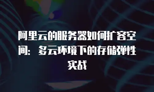 阿里云的服务器如何扩容空间：多云环境下的存储弹性实战