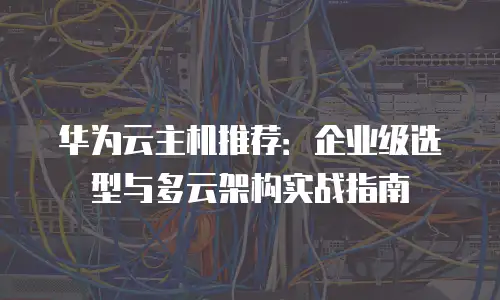 华为云主机推荐：企业级选型与多云架构实战指南