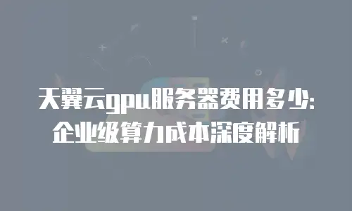 天翼云gpu服务器费用多少：企业级算力成本深度解析