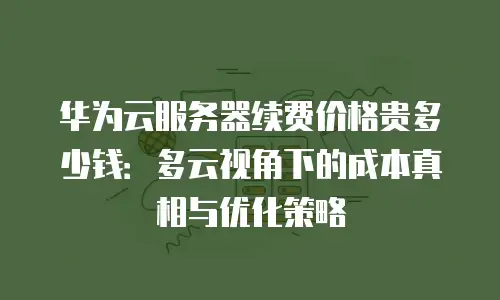 华为云服务器续费价格贵多少钱：多云视角下的成本真相与优化策略
