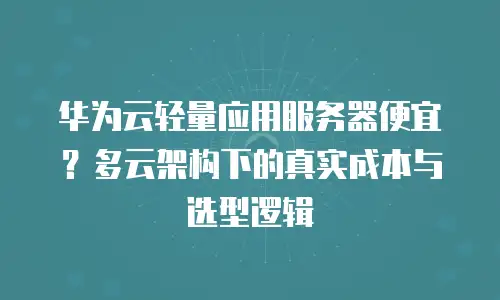 华为云轻量应用服务器便宜？多云架构下的真实成本与选型逻辑