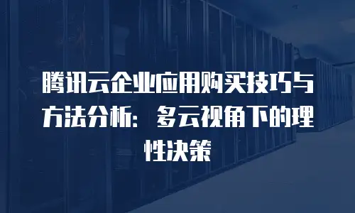 腾讯云企业应用购买技巧与方法分析：多云视角下的理性决策