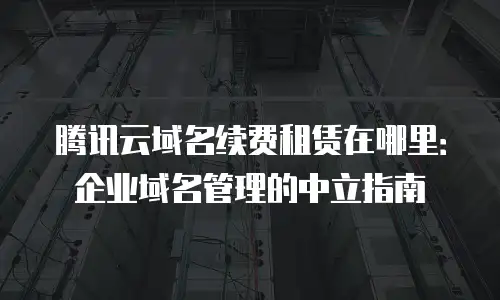 腾讯云域名续费租赁在哪里：企业域名管理的中立指南