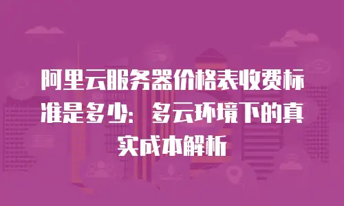 阿里云服务器价格表收费标准是多少：多云环境下的真实成本解析
