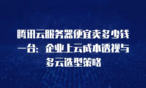 腾讯云服务器便宜卖多少钱一台：企业上云成本透视与多云选型策略