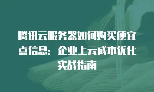 腾讯云服务器如何购买便宜点信息：企业上云成本优化实战指南
