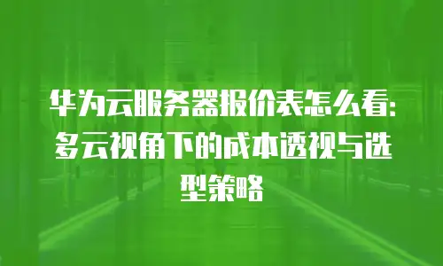 华为云服务器报价表怎么看：多云视角下的成本透视与选型策略