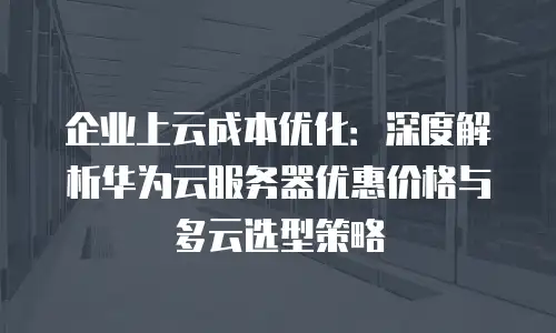 企业上云成本优化：深度解析华为云服务器优惠价格与多云选型策略