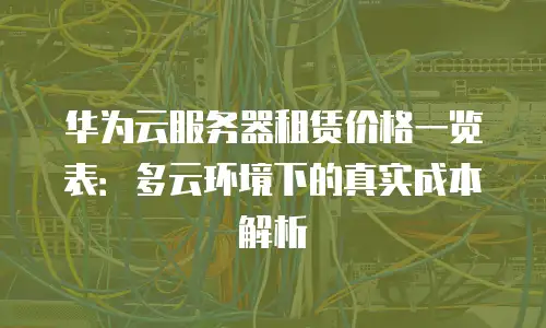 华为云服务器租赁价格一览表：多云环境下的真实成本解析