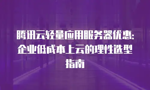 腾讯云轻量应用服务器优惠：企业低成本上云的理性选型指南