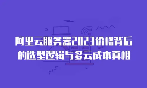 阿里云服务器2023价格背后的选型逻辑与多云成本真相
