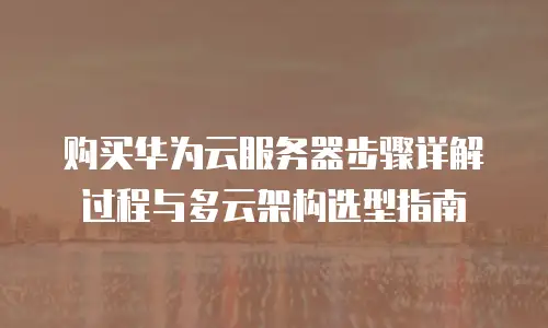 购买华为云服务器步骤详解过程与多云架构选型指南