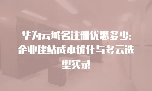华为云域名注册优惠多少：企业建站成本优化与多云选型实录
