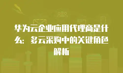 华为云企业应用代理商是什么：多云采购中的关键角色解析