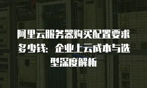 阿里云服务器购买配置要求多少钱：企业上云成本与选型深度解析