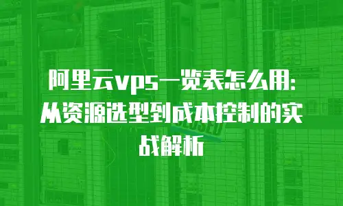 阿里云vps一览表怎么用：从资源选型到成本控制的实战解析