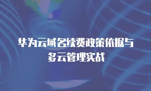 华为云域名续费政策依据与多云管理实战