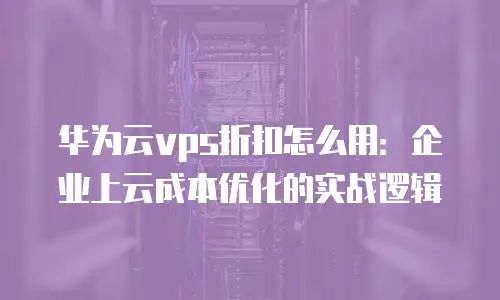 华为云vps折扣怎么用：企业上云成本优化的实战逻辑