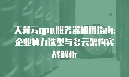 天翼云gpu服务器租用指南：企业算力选型与多云架构实战解析
