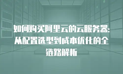 如何购买阿里云的云服务器：从配置选型到成本优化的全链路解析