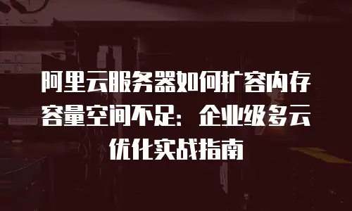 阿里云服务器如何扩容内存容量空间不足：企业级多云优化实战指南