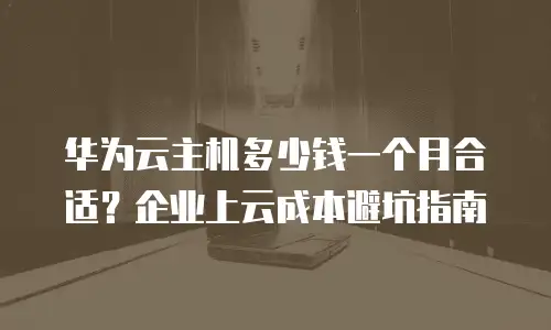 华为云主机多少钱一个月合适？企业上云成本避坑指南