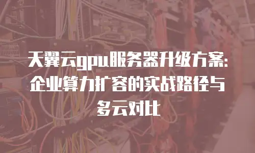 天翼云gpu服务器升级方案：企业算力扩容的实战路径与多云对比