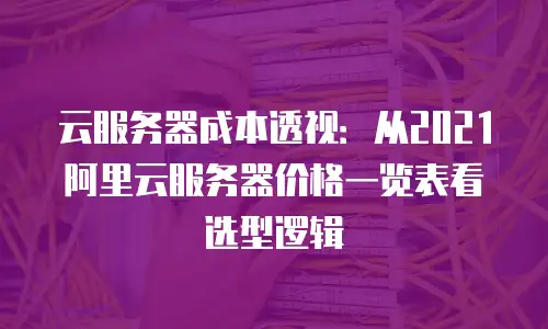 云服务器成本透视：从2021阿里云服务器价格一览表看选型逻辑