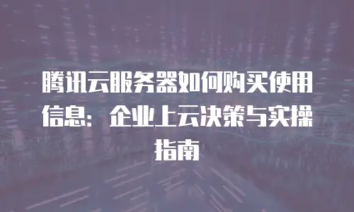 腾讯云服务器如何购买使用信息：企业上云决策与实操指南