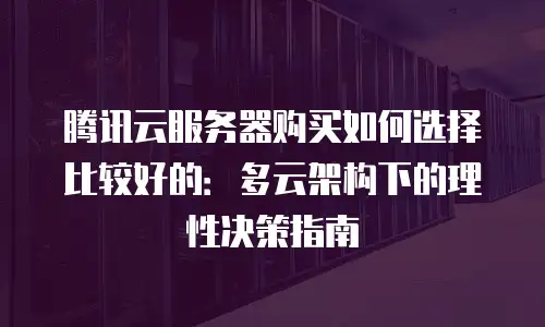 腾讯云服务器购买如何选择比较好的：多云架构下的理性决策指南