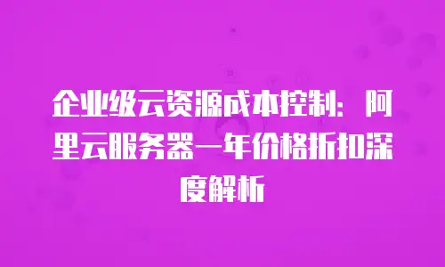 企业级云资源成本控制：阿里云服务器一年价格折扣深度解析