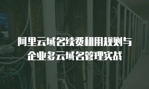 阿里云域名续费租用规则与企业多云域名管理实战