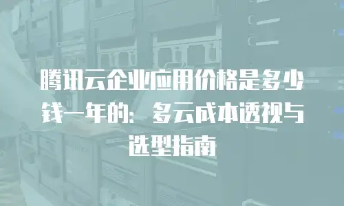 腾讯云企业应用价格是多少钱一年的：多云成本透视与选型指南
